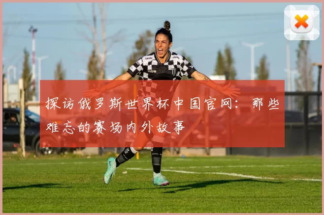 探访俄罗斯世界杯中国官网：那些难忘的赛场内外故事
