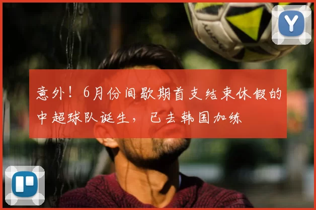 意外!6月份间歇期首支结束休假的中超球队诞生,已去韩国加练