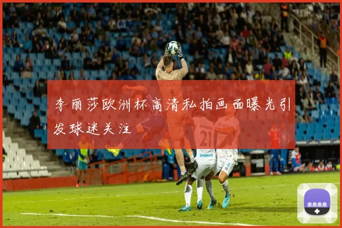 李丽莎欧洲杯高清私拍画面曝光引发球迷关注