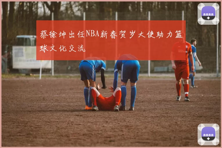 蔡徐坤出任NBA新春贺岁大使助力篮球文化交流