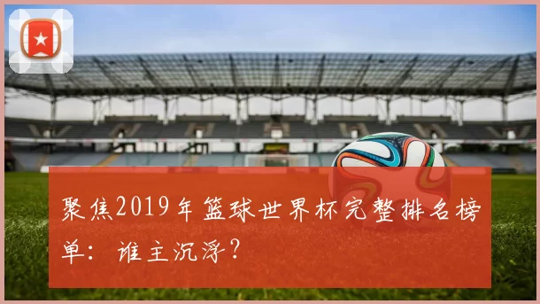 聚焦2019年篮球世界杯完整排名榜单：谁主沉浮？
