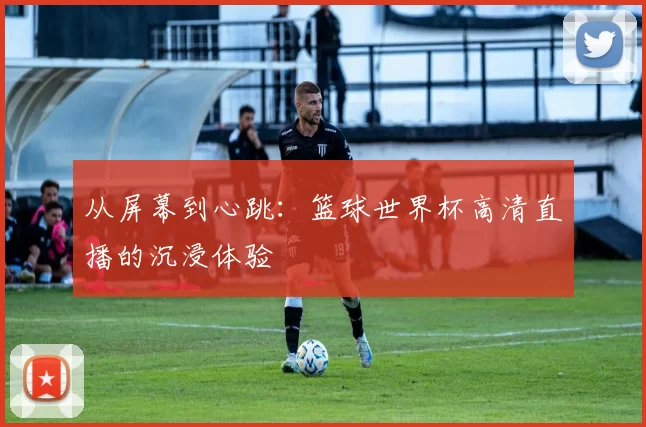 从屏幕到心跳:篮球世界杯高清直播的沉浸体验