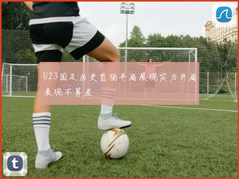 U23国足历史首场平局展现实力开局表现不算差