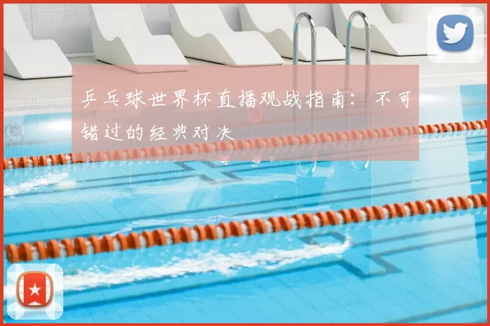 乒乓球世界杯直播观战指南:不可错过的经典对决
