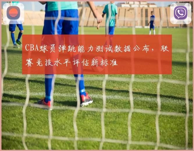 CBA球员弹跳能力测试数据公布,联赛竞技水平评估新标准