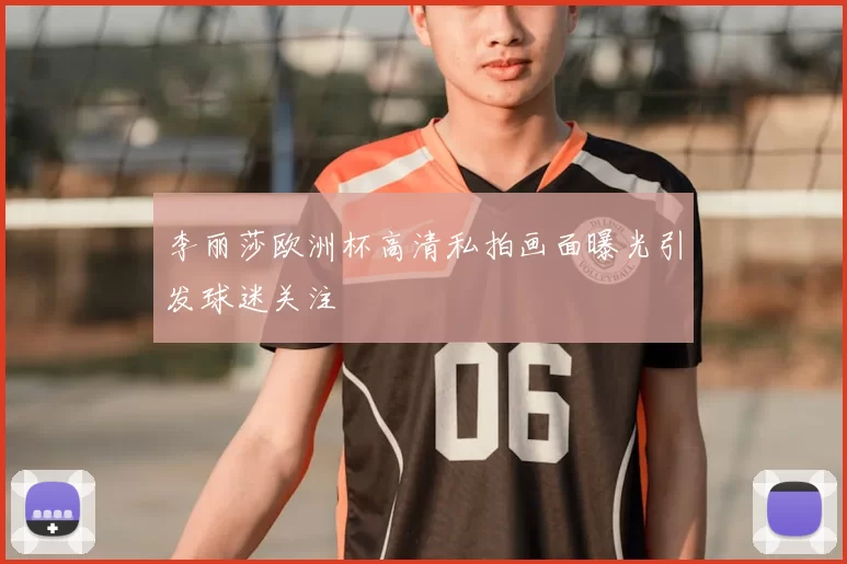 李丽莎欧洲杯高清私拍画面曝光引发球迷关注