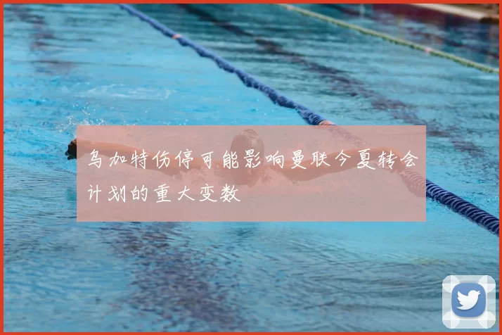 乌加特伤停可能影响曼联今夏转会计划的重大变数