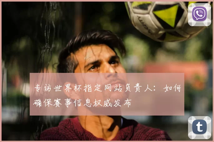 专访世界杯指定网站负责人:如何确保赛事信息权威发布