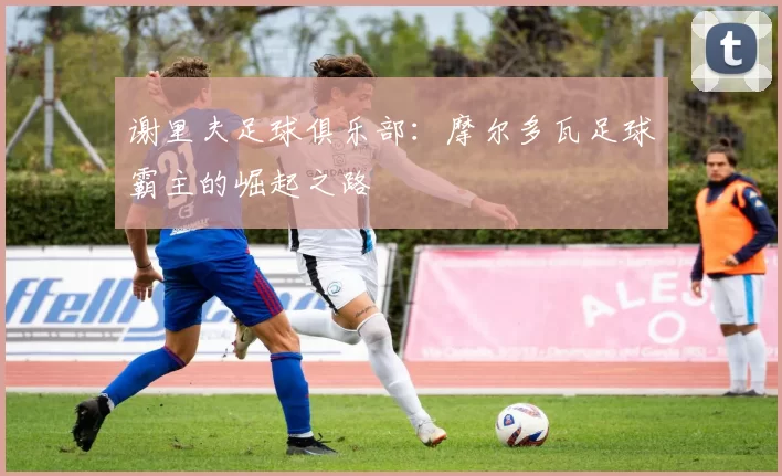 谢里夫足球俱乐部:摩尔多瓦足球霸主的崛起之路