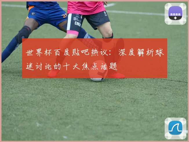 世界杯百度贴吧热议:深度解析球迷讨论的十大焦点话题