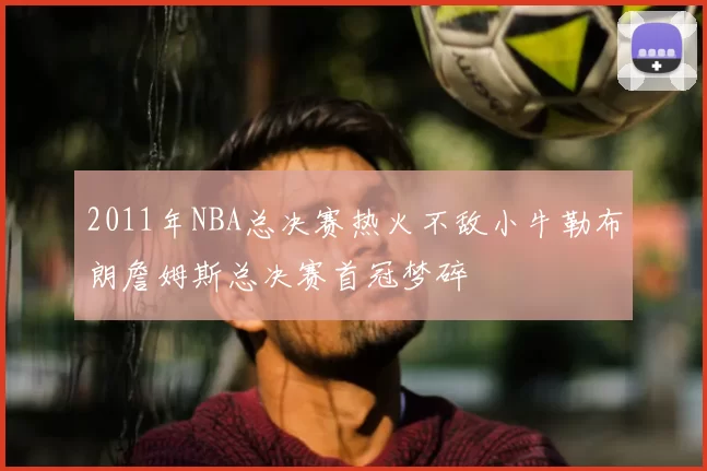 2011年NBA总决赛热火不敌小牛勒布朗詹姆斯总决赛首冠梦碎