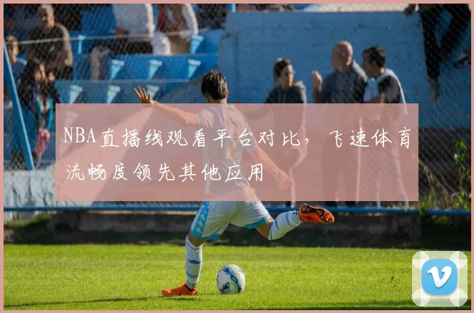 NBA直播线观看平台对比,飞速体育流畅度领先其他应用
