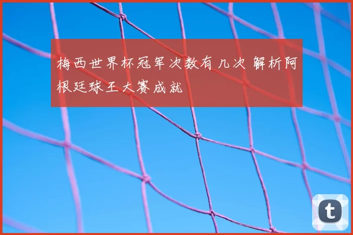 梅西世界杯冠军次数有几次 解析阿根廷球王大赛成就