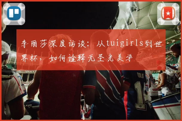 李丽莎深度访谈:从tuigirls到世界杯,如何诠释无圣光美学