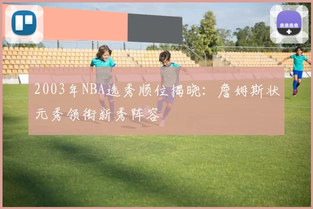 2003年NBA选秀顺位揭晓:詹姆斯状元秀领衔新秀阵容