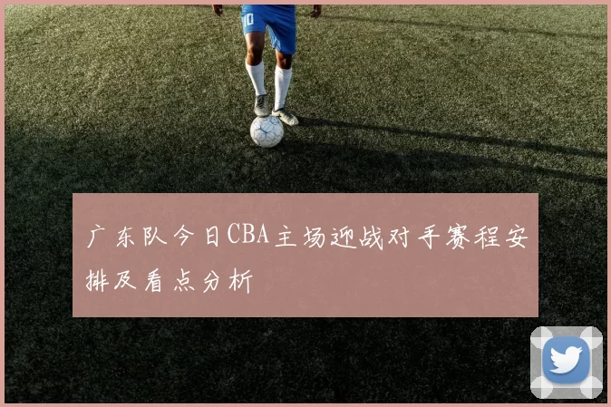 广东队今日CBA主场迎战对手赛程安排及看点分析