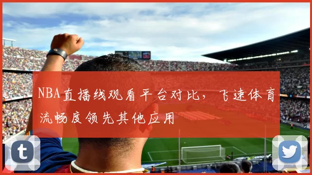 NBA直播线观看平台对比,飞速体育流畅度领先其他应用