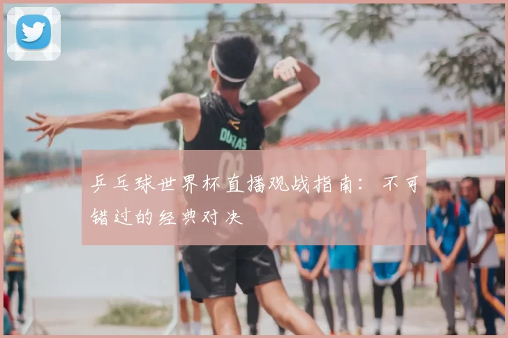 乒乓球世界杯直播观战指南:不可错过的经典对决