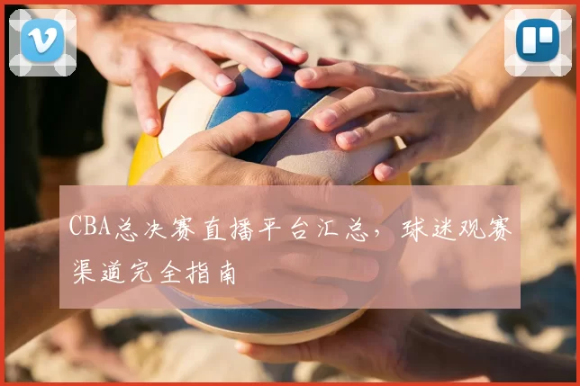 CBA总决赛直播平台汇总,球迷观赛渠道完全指南