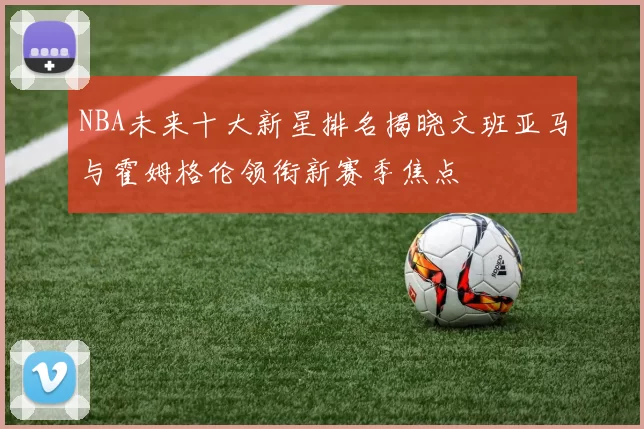 NBA未来十大新星排名揭晓文班亚马与霍姆格伦领衔新赛季焦点