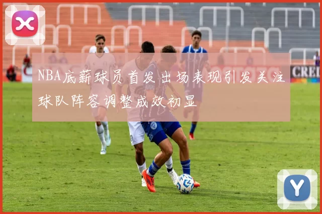 NBA底薪球员首发出场表现引发关注球队阵容调整成效初显