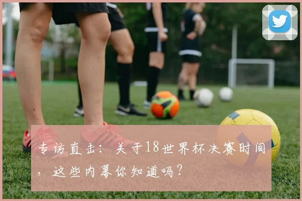 专访直击:关于18世界杯决赛时间,这些内幕你知道吗?