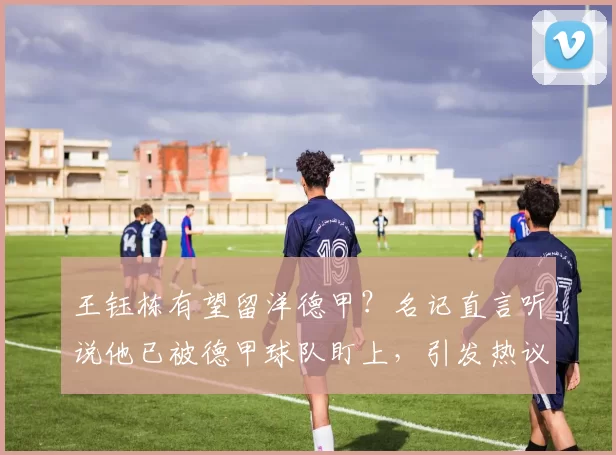 王钰栋有望留洋德甲？名记直言听说他已被德甲球队盯上，引发热议