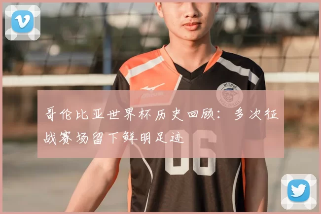 哥伦比亚世界杯历史回顾：多次征战赛场留下鲜明足迹