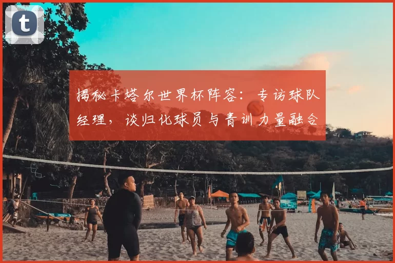 揭秘卡塔尔世界杯阵容:专访球队经理,谈归化球员与青训力量融合
