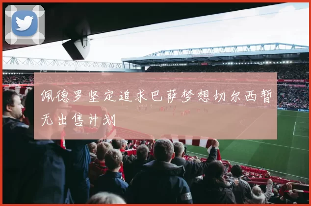 佩德罗坚定追求巴萨梦想切尔西暂无出售计划