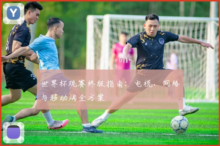 世界杯观赛终极指南：电视、网络与移动端全方案
