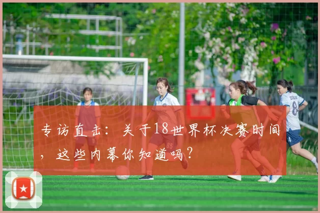 专访直击:关于18世界杯决赛时间,这些内幕你知道吗?