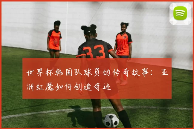 世界杯韩国队球员的传奇故事：亚洲红魔如何创造奇迹