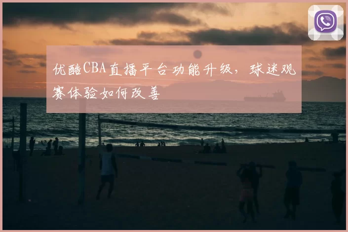 优酷CBA直播平台功能升级，球迷观赛体验如何改善