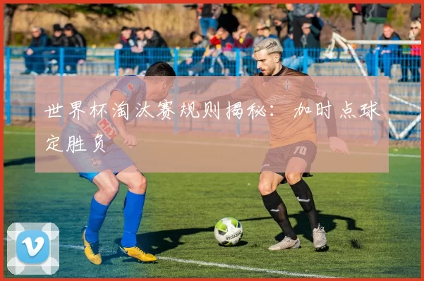 世界杯淘汰赛规则揭秘:加时点球定胜负