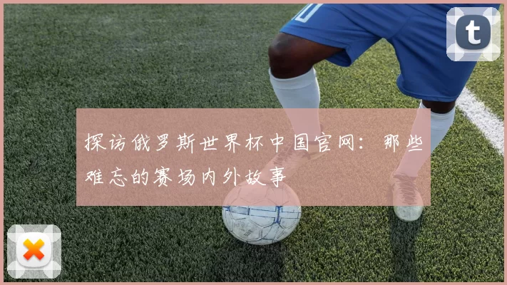 探访俄罗斯世界杯中国官网：那些难忘的赛场内外故事