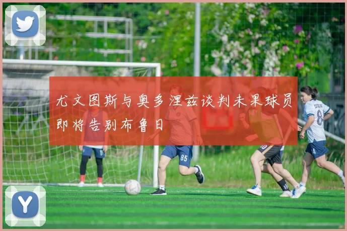 尤文图斯与奥多涅兹谈判未果球员即将告别布鲁日