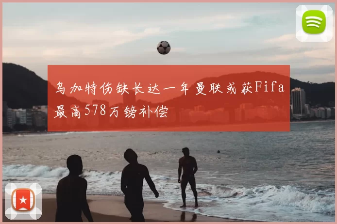 乌加特伤缺长达一年曼联或获Fifa最高578万镑补偿