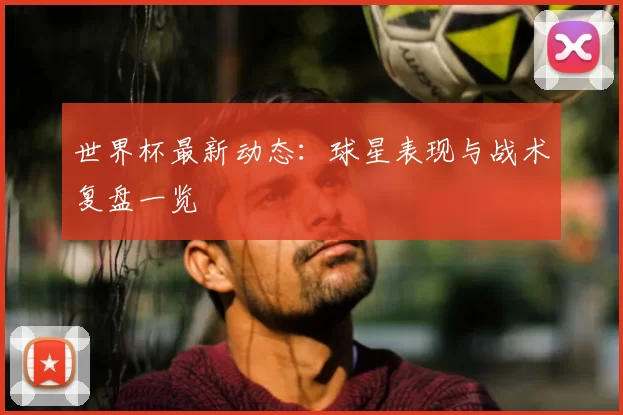 世界杯最新动态:球星表现与战术复盘一览