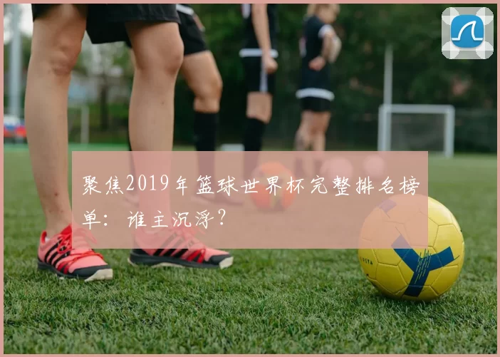 聚焦2019年篮球世界杯完整排名榜单：谁主沉浮？