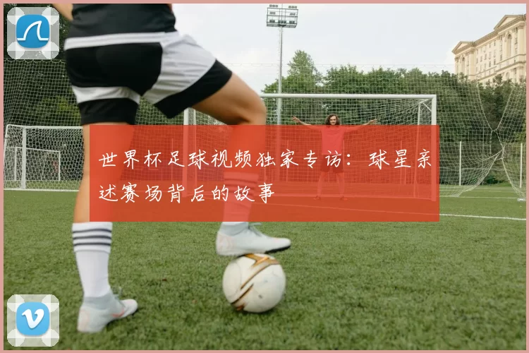 世界杯足球视频独家专访:球星亲述赛场背后的故事