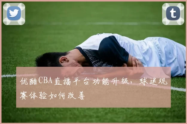 优酷CBA直播平台功能升级，球迷观赛体验如何改善