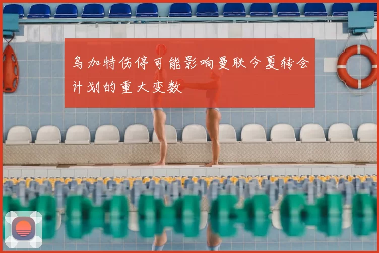 乌加特伤停可能影响曼联今夏转会计划的重大变数