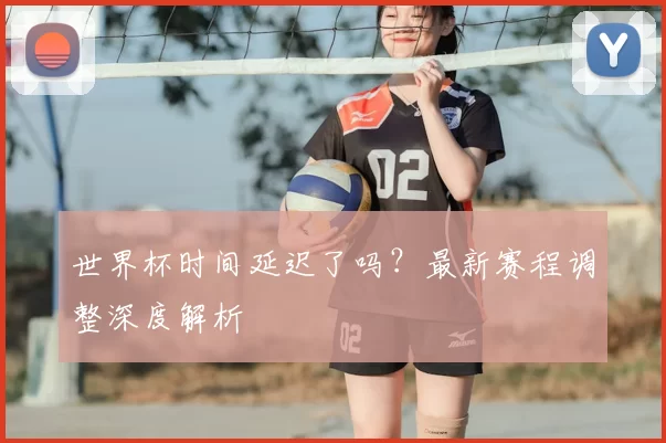 世界杯时间延迟了吗？最新赛程调整深度解析
