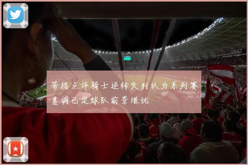 蒂格点评骑士逆转失利认为系列赛基调已定球队前景堪忧