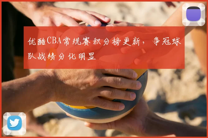 优酷CBA常规赛积分榜更新，争冠球队战绩分化明显