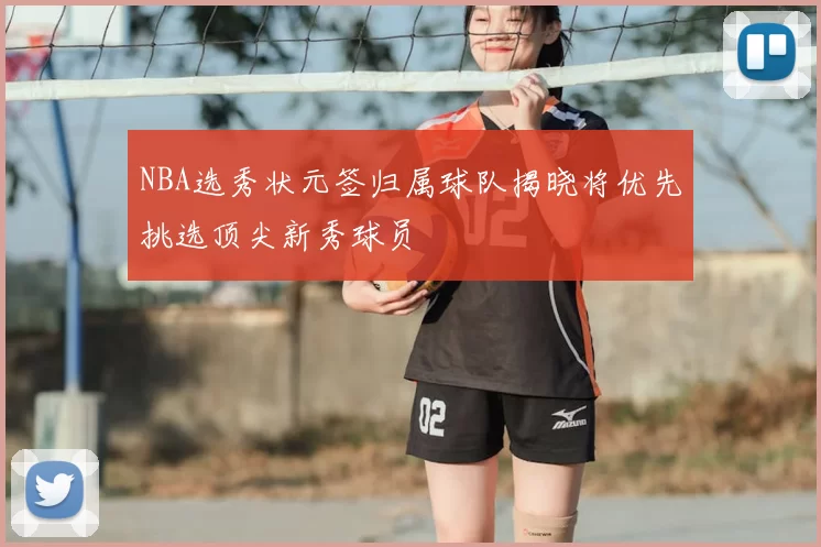 NBA选秀状元签归属球队揭晓将优先挑选顶尖新秀球员