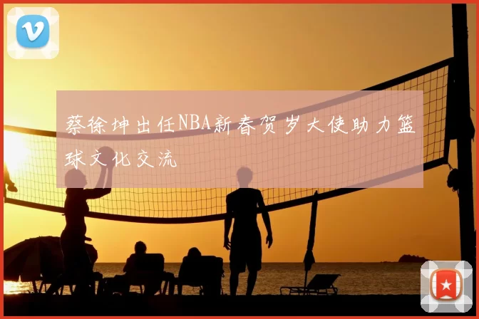 蔡徐坤出任NBA新春贺岁大使助力篮球文化交流