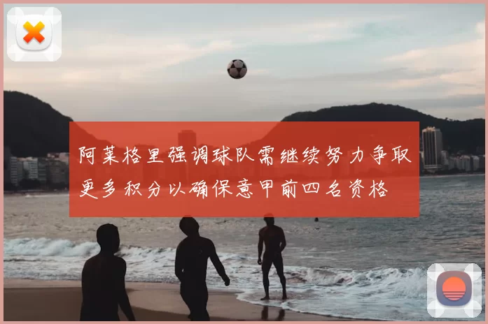 阿莱格里强调球队需继续努力争取更多积分以确保意甲前四名资格