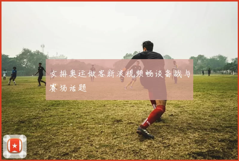 女排奥运做客新浪视频畅谈备战与赛场话题